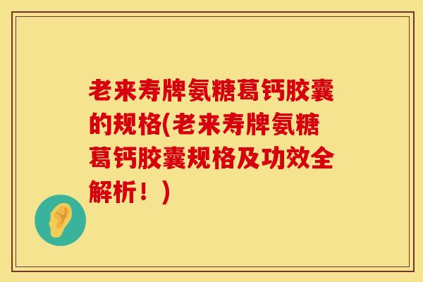 老来寿牌氨糖葛钙胶囊的规格(老来寿牌氨糖葛钙胶囊规格及功效全解析！)