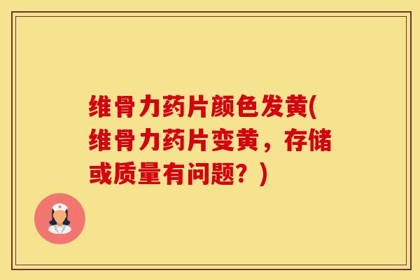 维骨力药片颜色发黄(维骨力药片变黄，存储或质量有问题？)