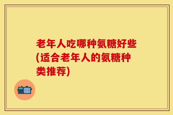 老年人吃哪种氨糖好些(适合老年人的氨糖种类推荐)