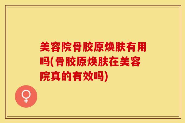 美容院骨胶原焕肤有用吗(骨胶原焕肤在美容院真的有效吗)