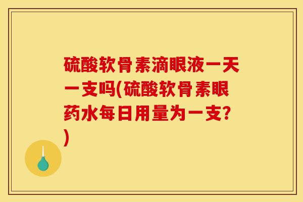 硫酸软骨素滴眼液一天一支吗(硫酸软骨素眼药水每日用量为一支？)