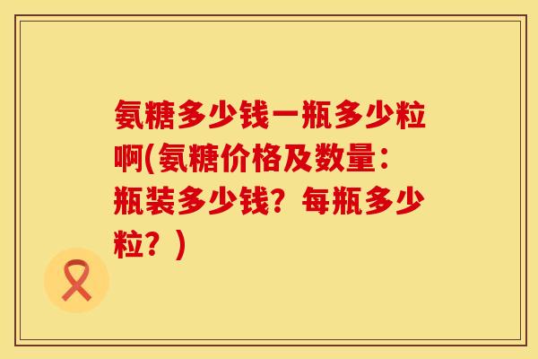 氨糖多少钱一瓶多少粒啊(氨糖价格及数量：瓶装多少钱？每瓶多少粒？)