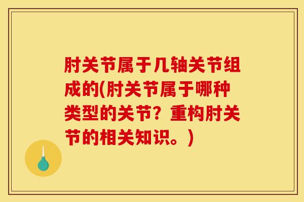 肘关节属于几轴关节组成的(肘关节属于哪种类型的关节？重构肘关节的相关知识。)