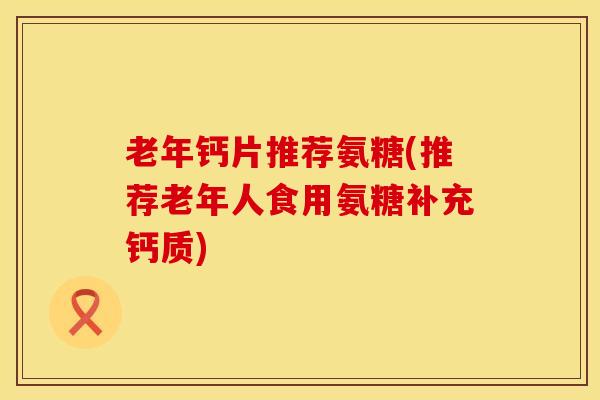 老年钙片推荐氨糖(推荐老年人食用氨糖补充钙质)