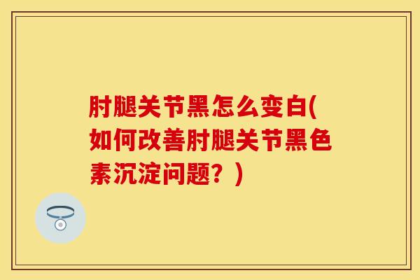 肘腿关节黑怎么变白(如何改善肘腿关节黑色素沉淀问题？)