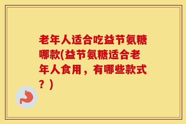 老年人适合吃益节氨糖哪款(益节氨糖适合老年人食用，有哪些款式？)