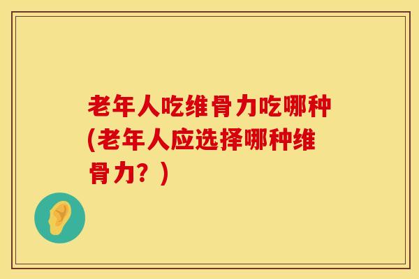 老年人吃维骨力吃哪种(老年人应选择哪种维骨力？)