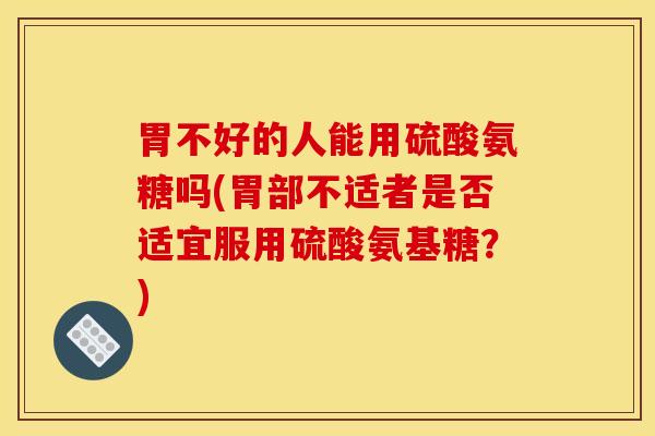 胃不好的人能用硫酸氨糖吗(胃部不适者是否适宜服用硫酸氨基糖？)