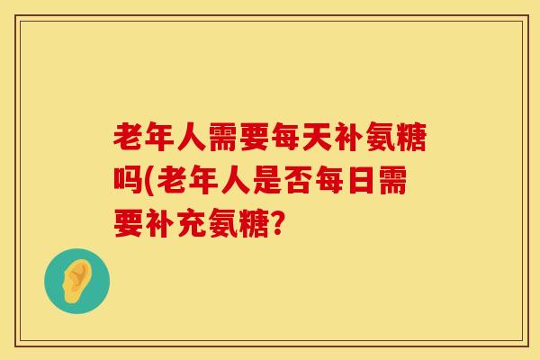 老年人需要每天补氨糖吗(老年人是否每日需要补充氨糖？