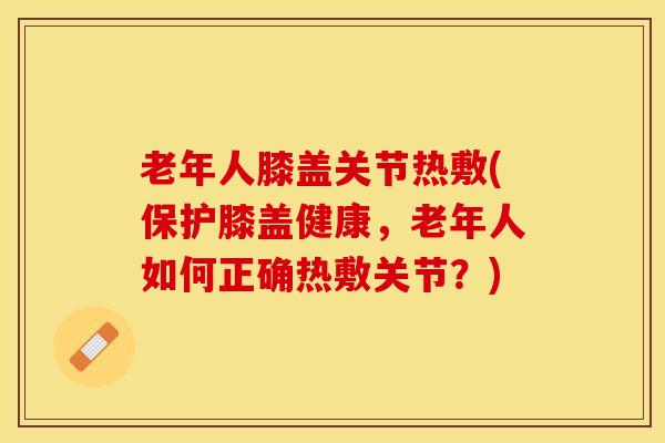 老年人膝盖关节热敷(保护膝盖健康，老年人如何正确热敷关节？)
