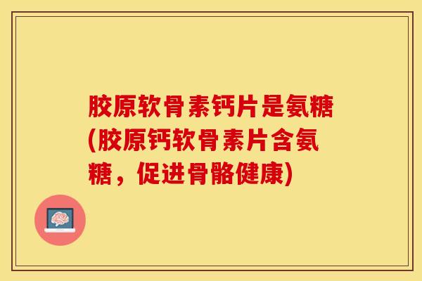 胶原软骨素钙片是氨糖(胶原钙软骨素片含氨糖，促进骨骼健康)