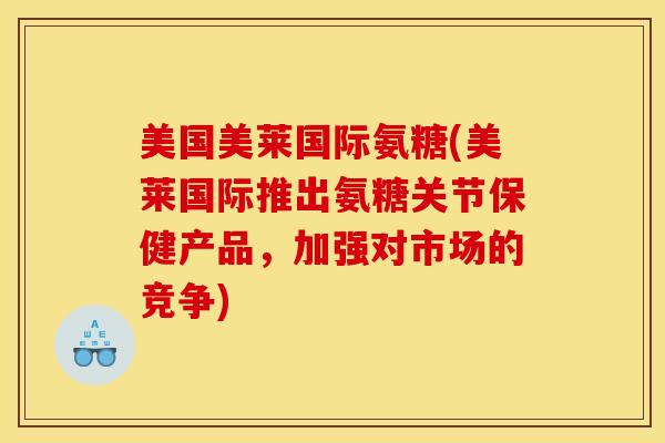 美国美莱国际氨糖(美莱国际推出氨糖关节保健产品，加强对市场的竞争)