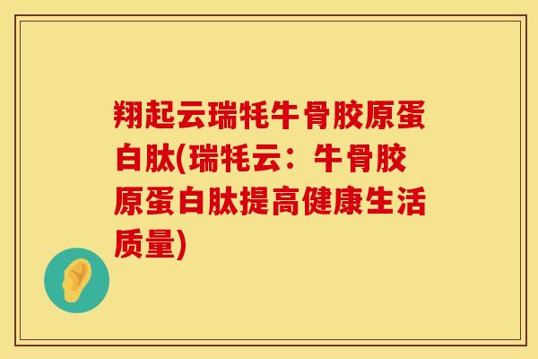 翔起云瑞牦牛骨胶原蛋白肽(瑞牦云：牛骨胶原蛋白肽提高健康生活质量)