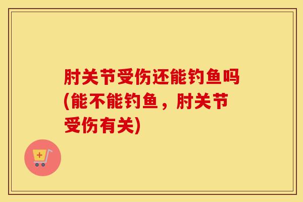 肘关节受伤还能钓鱼吗(能不能钓鱼，肘关节受伤有关)