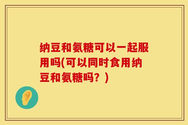 纳豆和氨糖可以一起服用吗(可以同时食用纳豆和氨糖吗？)