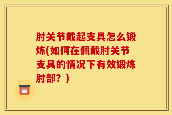 肘关节戴起支具怎么锻炼(如何在佩戴肘关节支具的情况下有效锻炼肘部？)