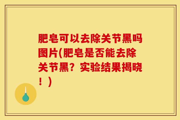 肥皂可以去除关节黑吗图片(肥皂是否能去除关节黑？实验结果揭晓！)