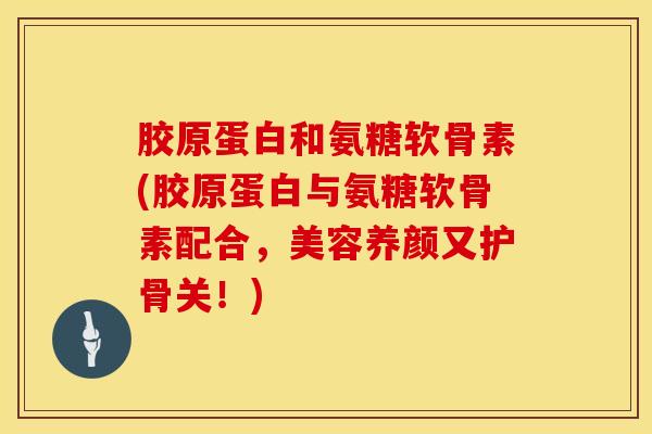 胶原蛋白和氨糖软骨素(胶原蛋白与氨糖软骨素配合，美容养颜又护骨关！)