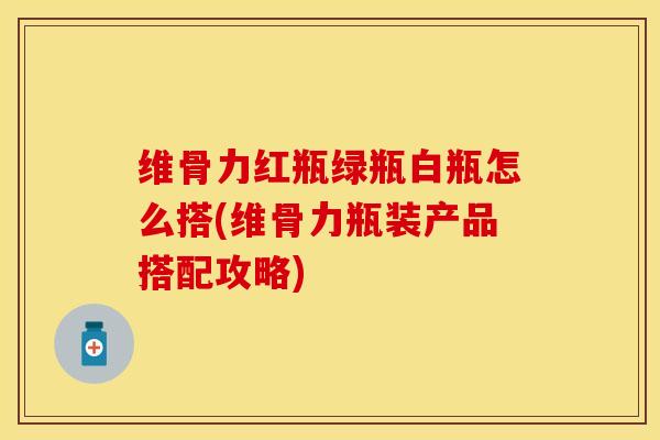 维骨力红瓶绿瓶白瓶怎么搭(维骨力瓶装产品搭配攻略)