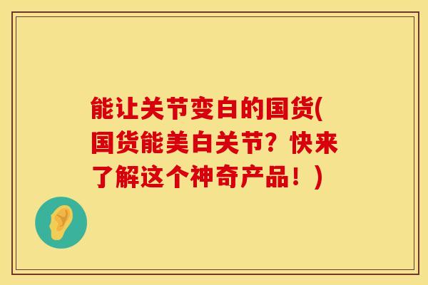 能让关节变白的国货(国货能美白关节？快来了解这个神奇产品！)