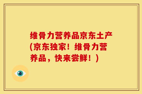 维骨力营养品京东土产(京东独家！维骨力营养品，快来尝鲜！)