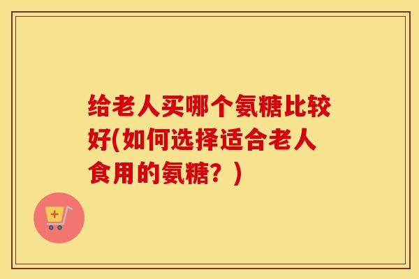 给老人买哪个氨糖比较好(如何选择适合老人食用的氨糖？)