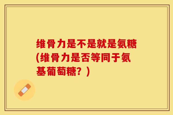 维骨力是不是就是氨糖(维骨力是否等同于氨基葡萄糖？)