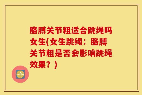 胳膊关节粗适合跳绳吗女生(女生跳绳：胳膊关节粗是否会影响跳绳效果？)