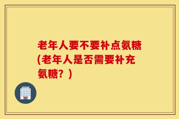 老年人要不要补点氨糖(老年人是否需要补充氨糖？)