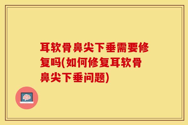 耳软骨鼻尖下垂需要修复吗(如何修复耳软骨鼻尖下垂问题)