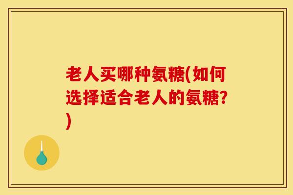 老人买哪种氨糖(如何选择适合老人的氨糖？)