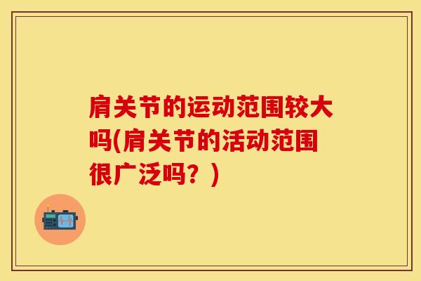 肩关节的运动范围较大吗(肩关节的活动范围很广泛吗？)
