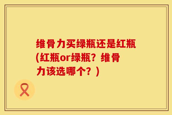 维骨力买绿瓶还是红瓶(红瓶or绿瓶？维骨力该选哪个？)