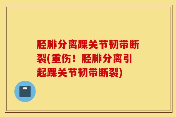 胫腓分离踝关节韧带断裂(重伤！胫腓分离引起踝关节韧带断裂)