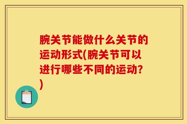 腕关节能做什么关节的运动形式(腕关节可以进行哪些不同的运动？)