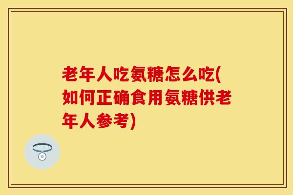 老年人吃氨糖怎么吃(如何正确食用氨糖供老年人参考)
