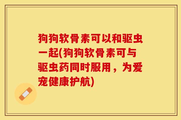 狗狗软骨素可以和驱虫一起(狗狗软骨素可与驱虫药同时服用，为爱宠健康护航)