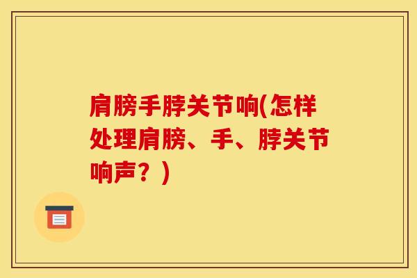 肩膀手脖关节响(怎样处理肩膀、手、脖关节响声？)