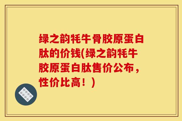 绿之韵牦牛骨胶原蛋白肽的价钱(绿之韵牦牛胶原蛋白肽售价公布，性价比高！)