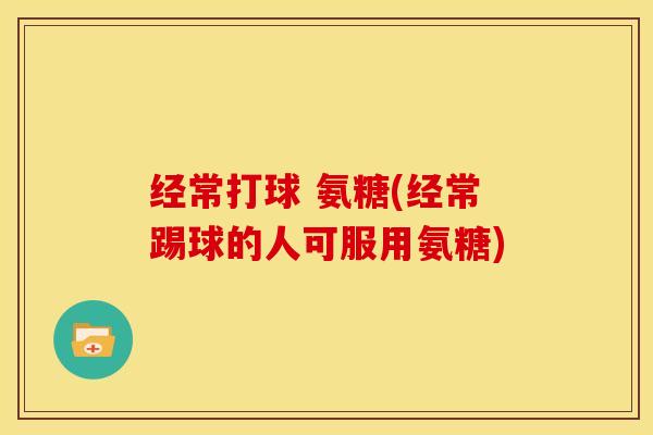 经常打球 氨糖(经常踢球的人可服用氨糖)