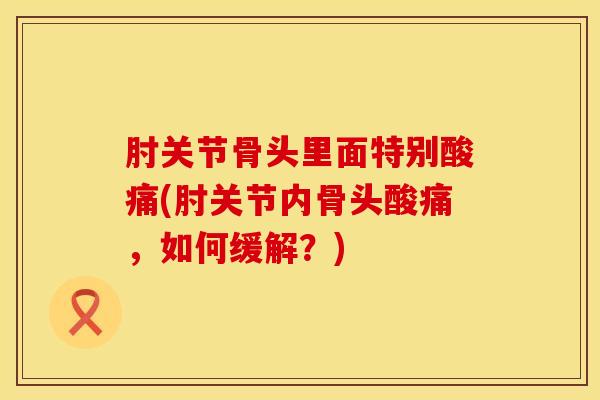 肘关节骨头里面特别酸痛(肘关节内骨头酸痛，如何缓解？)