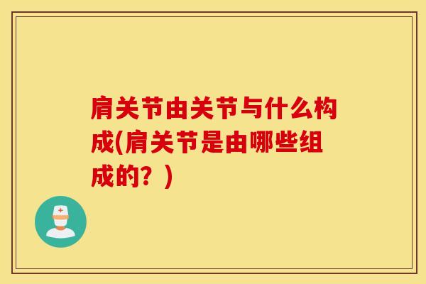 肩关节由关节与什么构成(肩关节是由哪些组成的？)