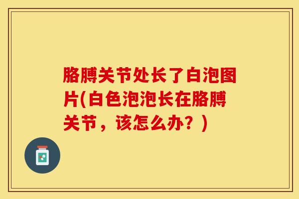胳膊关节处长了白泡图片(白色泡泡长在胳膊关节，该怎么办？)