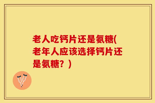 老人吃钙片还是氨糖(老年人应该选择钙片还是氨糖？)