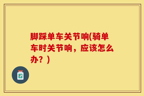 脚踩单车关节响(骑单车时关节响，应该怎么办？)