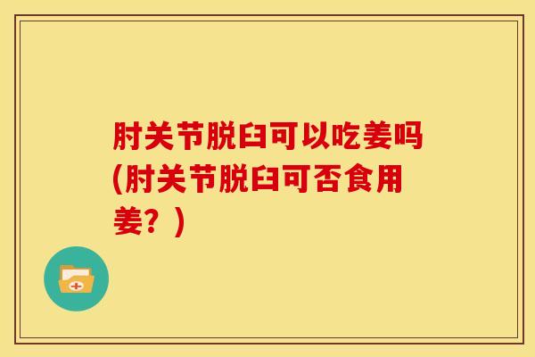 肘关节脱臼可以吃姜吗(肘关节脱臼可否食用姜？)
