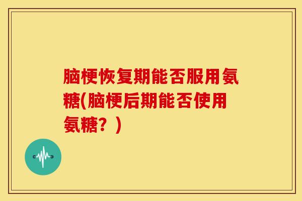脑梗恢复期能否服用氨糖(脑梗后期能否使用氨糖？)