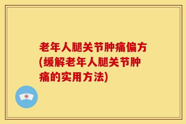 老年人腿关节肿痛偏方(缓解老年人腿关节肿痛的实用方法)