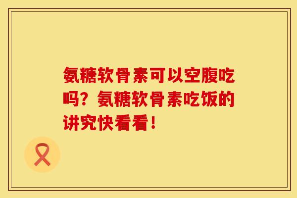 氨糖软骨素可以空腹吃吗？氨糖软骨素吃饭的讲究快看看！