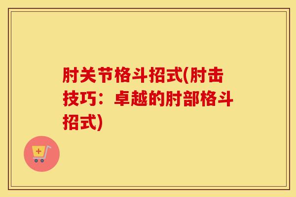 肘关节格斗招式(肘击技巧：卓越的肘部格斗招式)